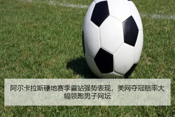 阿尔卡拉斯硬地赛季首站强势表现，美网夺冠赔率大幅领跑男子网坛