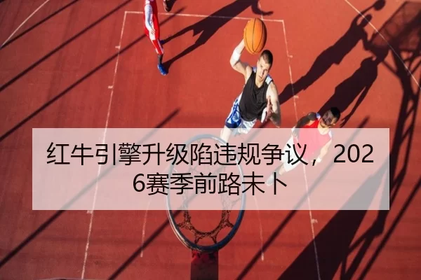 红牛引擎升级陷违规争议，2026赛季前路未卜