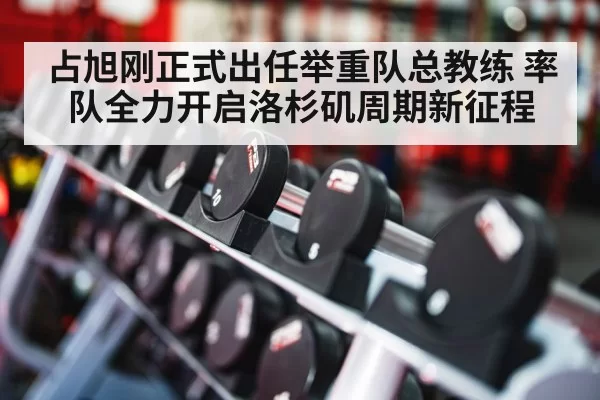 占旭刚正式出任举重队总教练 率队全力开启洛杉矶周期新征程