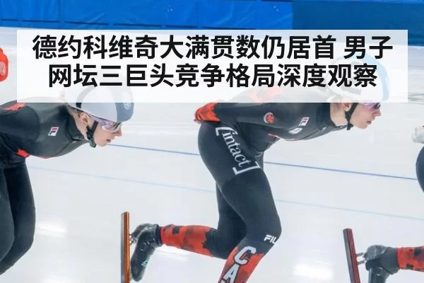 德约科维奇大满贯数仍居首 男子网坛三巨头竞争格局深度观察