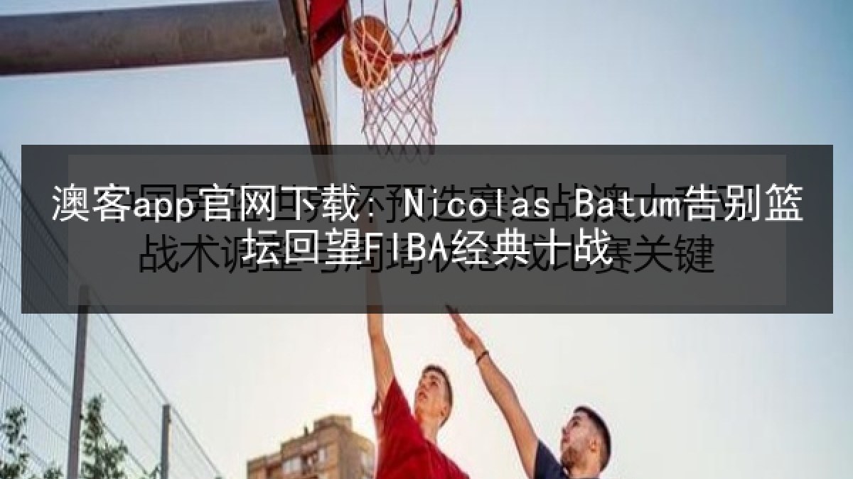 澳客app官网下载: Nicolas Batum告别篮坛回望FIBA经典十战
